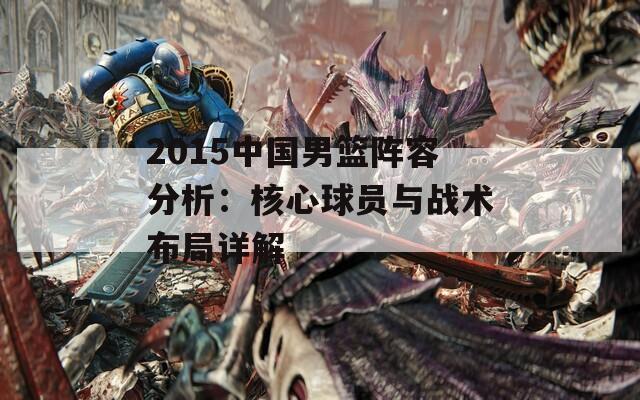 2015中国男篮阵容分析：核心球员与战术布局详解