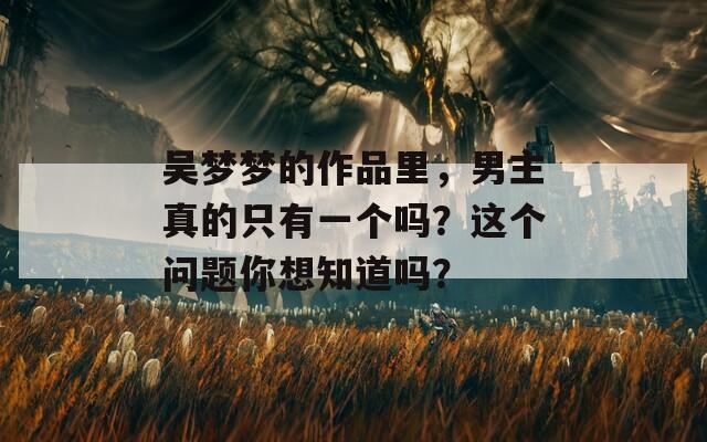 吴梦梦的作品里，男主真的只有一个吗？这个问题你想知道吗？