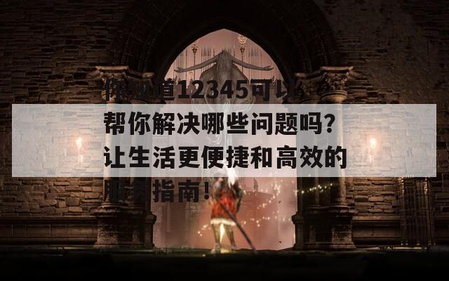 你知道12345可以帮你解决哪些问题吗？让生活更便捷和高效的服务指南！