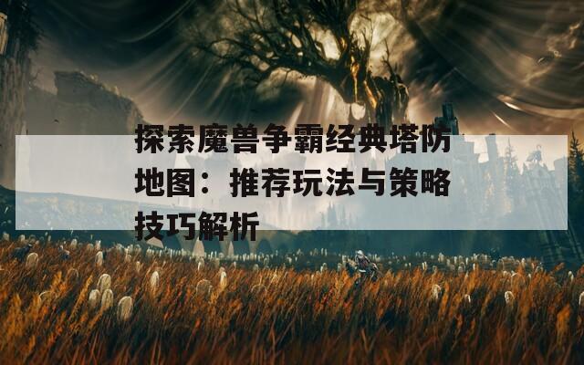探索魔兽争霸经典塔防地图：推荐玩法与策略技巧解析