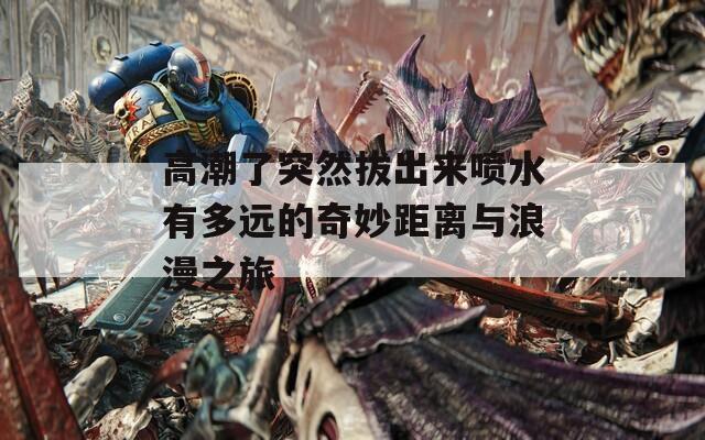 高潮了突然拔出来喷水有多远的奇妙距离与浪漫之旅