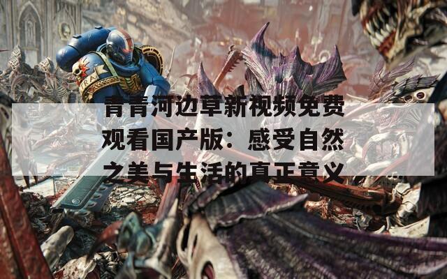 青青河边草新视频免费观看国产版：感受自然之美与生活的真正意义