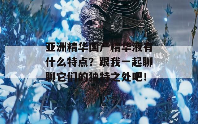 亚洲精华国产精华液有什么特点？跟我一起聊聊它们的独特之处吧！
