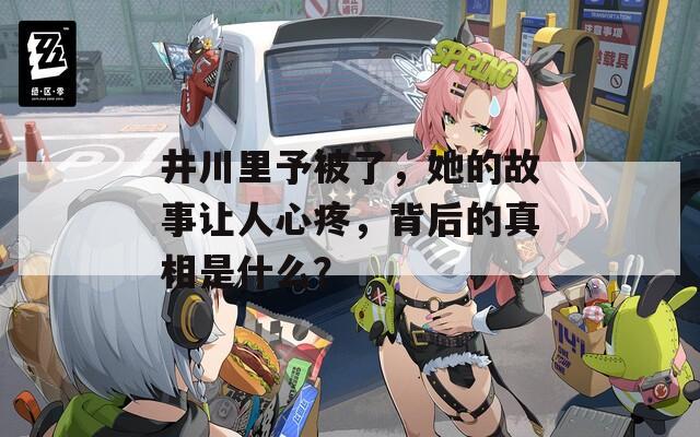 井川里予被了，她的故事让人心疼，背后的真相是什么？