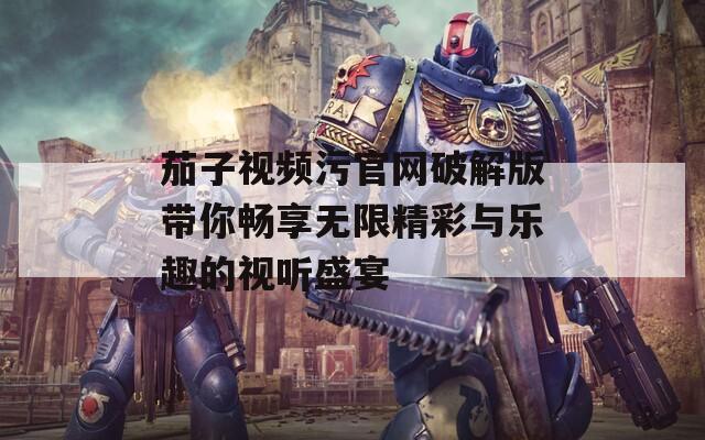 茄子视频污官网破解版带你畅享无限精彩与乐趣的视听盛宴