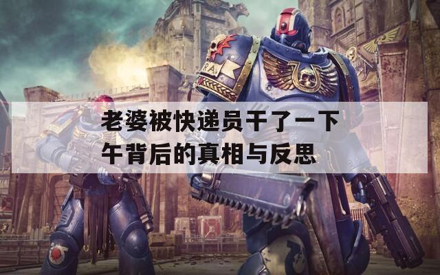 老婆被快递员干了一下午背后的真相与反思