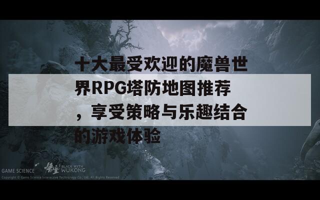 十大最受欢迎的魔兽世界RPG塔防地图推荐，享受策略与乐趣结合的游戏体验