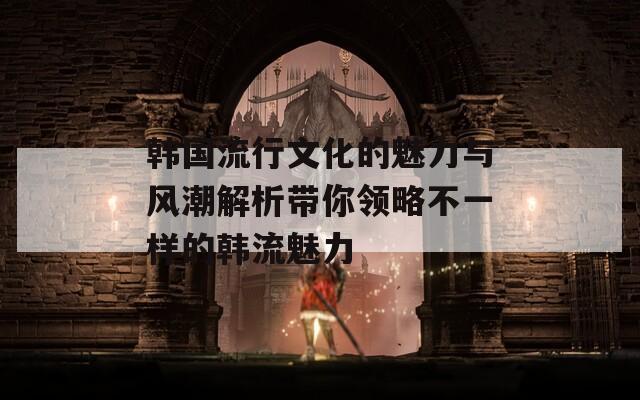 韩国流行文化的魅力与风潮解析带你领略不一样的韩流魅力