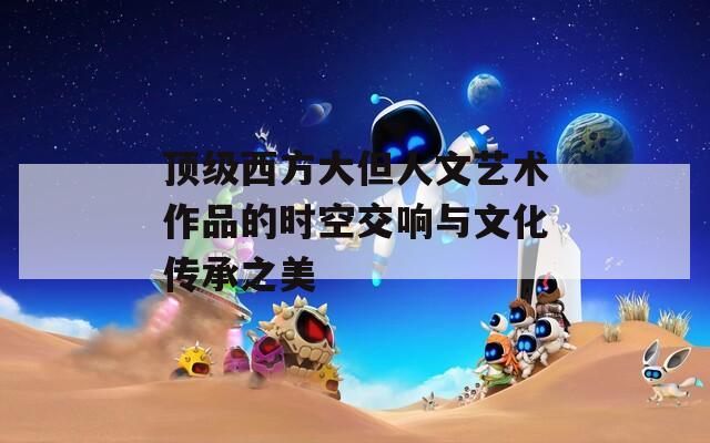 顶级西方大但人文艺术作品的时空交响与文化传承之美