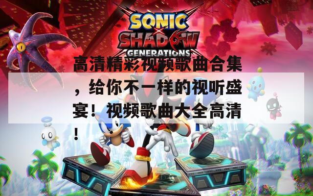 高清精彩视频歌曲合集，给你不一样的视听盛宴！视频歌曲大全高清！