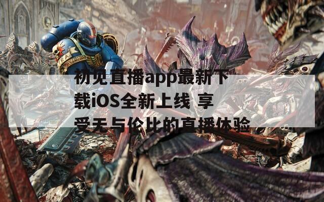 初见直播app最新下载iOS全新上线 享受无与伦比的直播体验