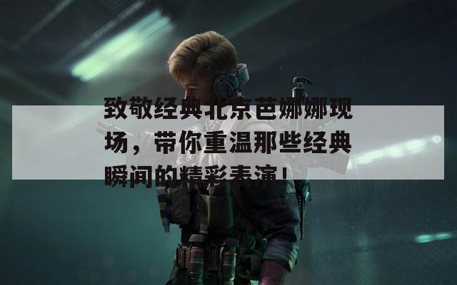 致敬经典北京芭娜娜现场，带你重温那些经典瞬间的精彩表演！