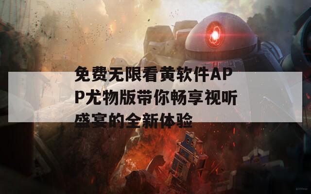 免费无限看黄软件APP尤物版带你畅享视听盛宴的全新体验