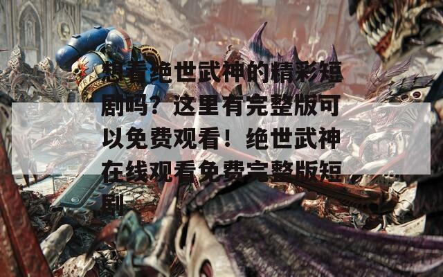 想看绝世武神的精彩短剧吗？这里有完整版可以免费观看！绝世武神在线观看免费完整版短剧