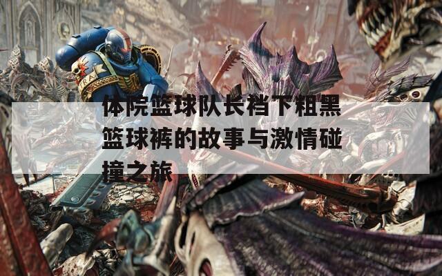 体院篮球队长裆下粗黑篮球裤的故事与激情碰撞之旅