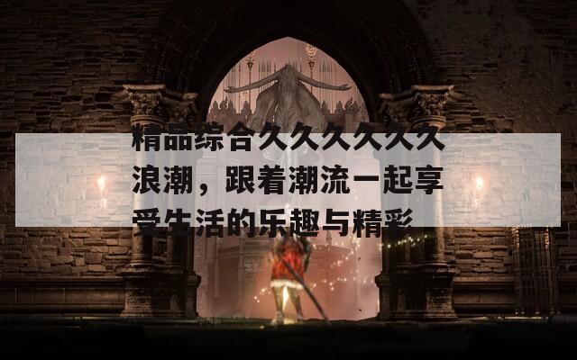 精品综合久久久久久久浪潮，跟着潮流一起享受生活的乐趣与精彩