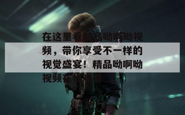 在这里看精品呦啊呦视频，带你享受不一样的视觉盛宴！精品呦啊呦视频在线观看