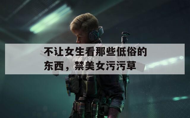不让女生看那些低俗的东西，禁美女污污草