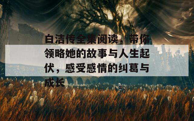 白洁传全集阅读，带你领略她的故事与人生起伏，感受感情的纠葛与成长