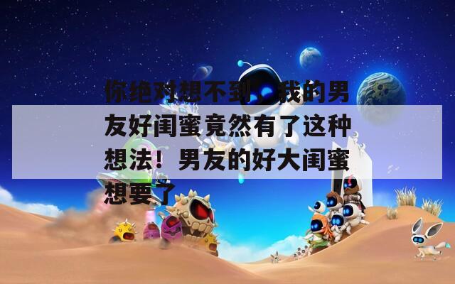 你绝对想不到，我的男友好闺蜜竟然有了这种想法！男友的好大闺蜜想要了