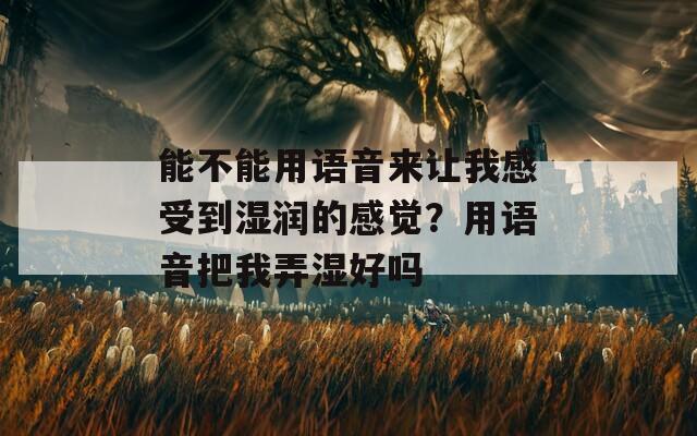 能不能用语音来让我感受到湿润的感觉？用语音把我弄湿好吗