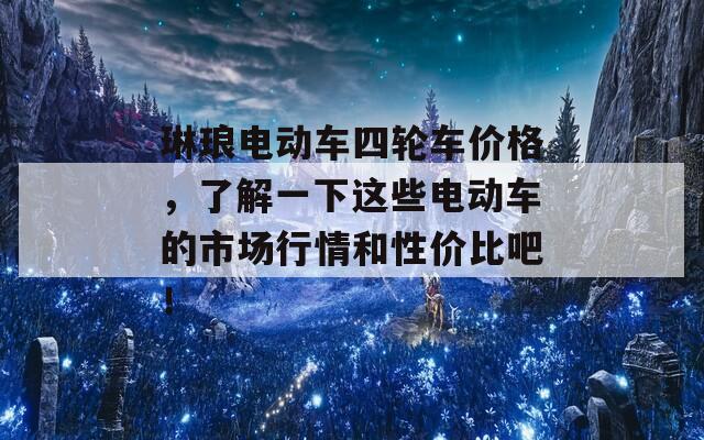 琳琅电动车四轮车价格，了解一下这些电动车的市场行情和性价比吧！