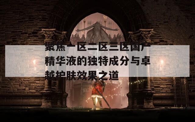 聚焦一区二区三区国产精华液的独特成分与卓越护肤效果之道