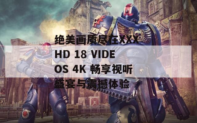 绝美画质尽在XXX HD 18 VIDEOS 4K 畅享视听盛宴与震撼体验