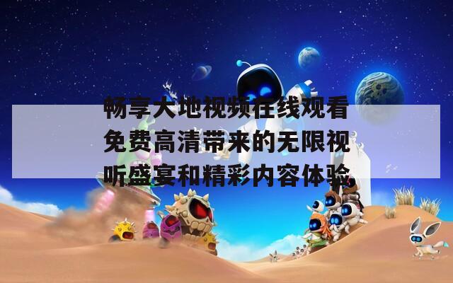 畅享大地视频在线观看免费高清带来的无限视听盛宴和精彩内容体验