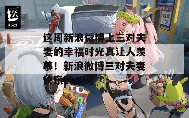 这周新浪微博上三对夫妻的幸福时光真让人羡慕！新浪微博三对夫妻快乐的一周