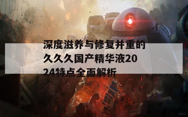 深度滋养与修复并重的久久久国产精华液2024特点全面解析