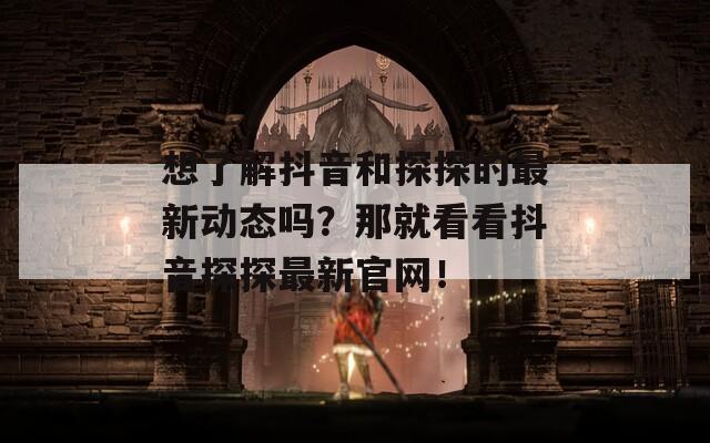 想了解抖音和探探的最新动态吗？那就看看抖音探探最新官网！