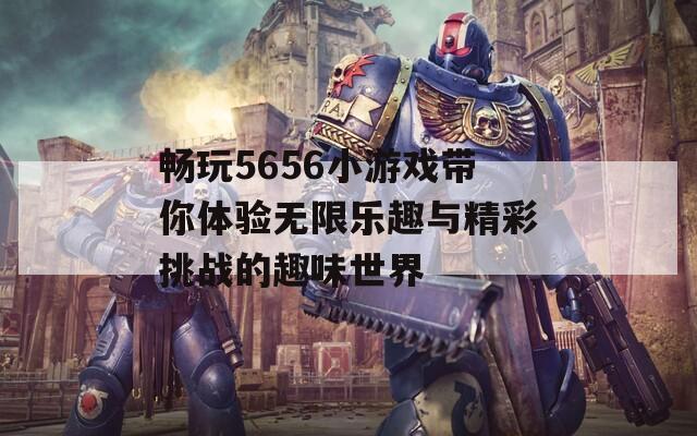 畅玩5656小游戏带你体验无限乐趣与精彩挑战的趣味世界