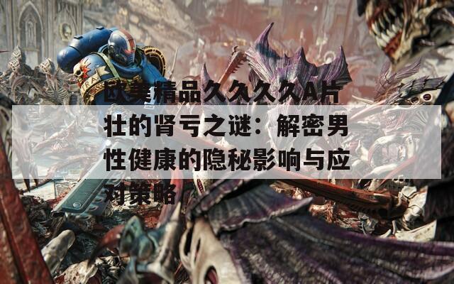 欧美精品久久久久A片壮的肾亏之谜：解密男性健康的隐秘影响与应对策略