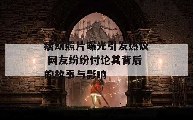 痞幼照片曝光引发热议 网友纷纷讨论其背后的故事与影响