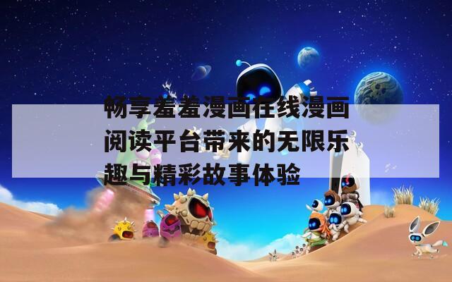 畅享羞羞漫画在线漫画阅读平台带来的无限乐趣与精彩故事体验