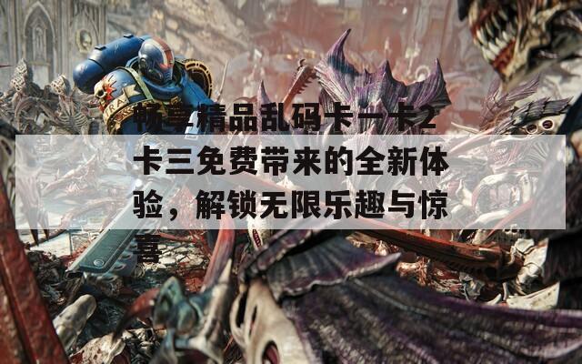 畅享精品乱码卡一卡2卡三免费带来的全新体验，解锁无限乐趣与惊喜