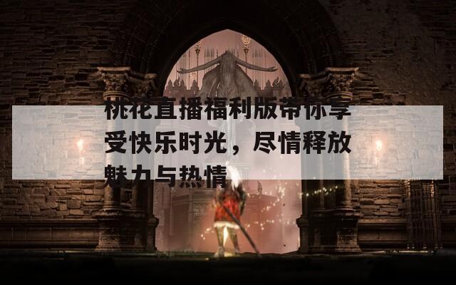 桃花直播福利版带你享受快乐时光，尽情释放魅力与热情