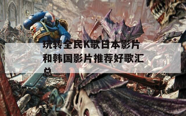 玩转全民K歌日本影片和韩国影片推荐好歌汇总