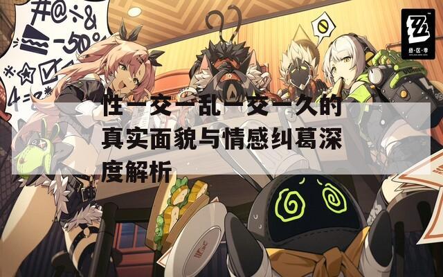 性一交一乱一交一久的真实面貌与情感纠葛深度解析