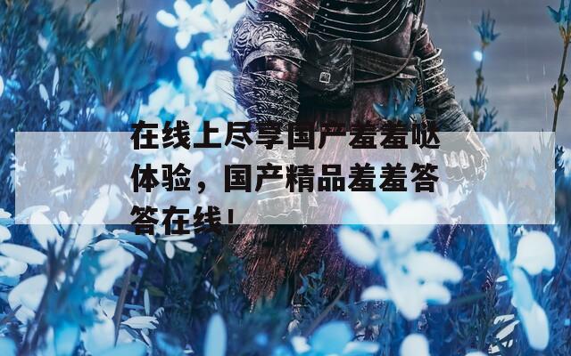 在线上尽享国产羞羞哒体验，国产精品羞羞答答在线！