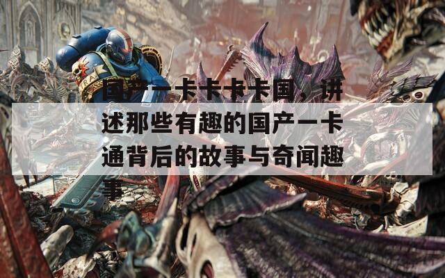 国产一卡卡卡卡国，讲述那些有趣的国产一卡通背后的故事与奇闻趣事