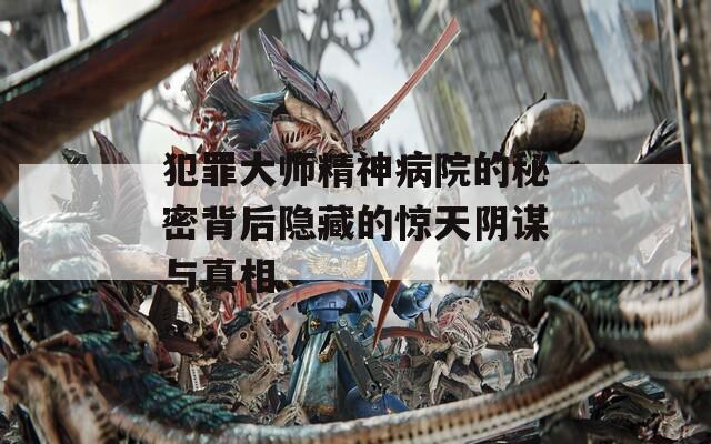 犯罪大师精神病院的秘密背后隐藏的惊天阴谋与真相