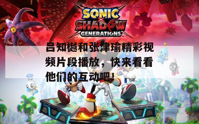 吕知樾和张津瑜精彩视频片段播放，快来看看他们的互动吧！