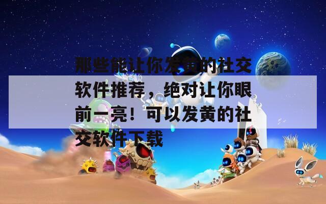 那些能让你发黄的社交软件推荐，绝对让你眼前一亮！可以发黄的社交软件下载