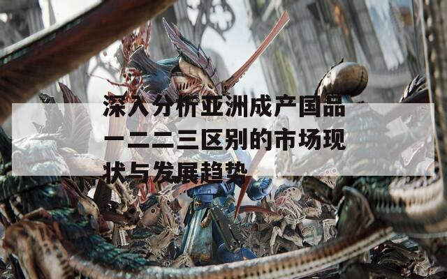 深入分析亚洲成产国品一二二三区别的市场现状与发展趋势