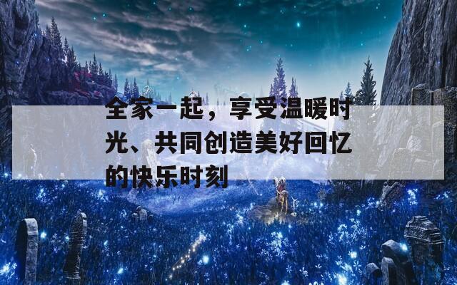 全家一起，享受温暖时光、共同创造美好回忆的快乐时刻