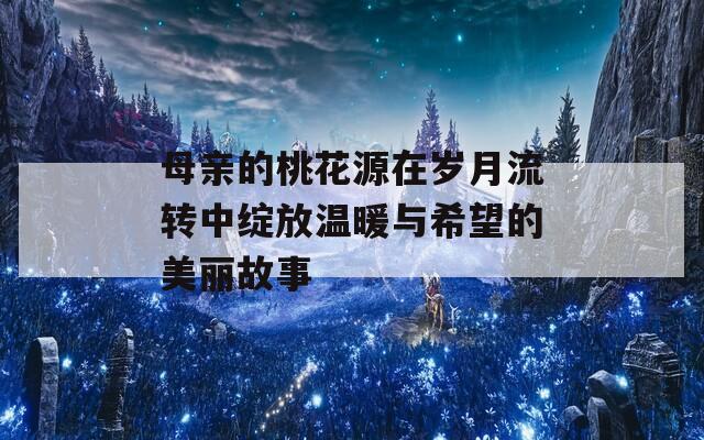 母亲的桃花源在岁月流转中绽放温暖与希望的美丽故事