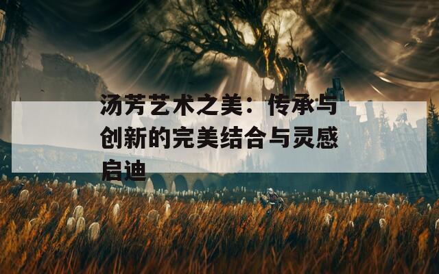 汤芳艺术之美：传承与创新的完美结合与灵感启迪