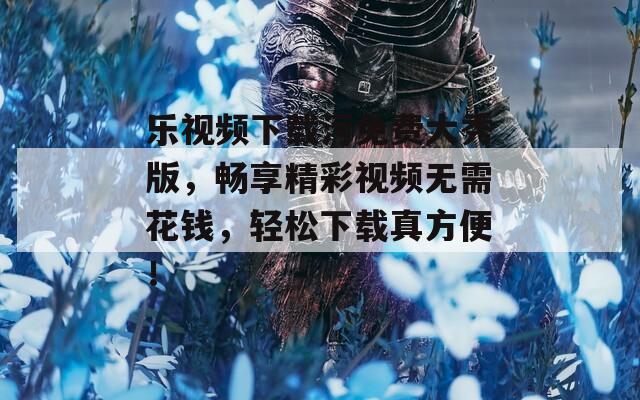 乐视频下载污免费大秀版，畅享精彩视频无需花钱，轻松下载真方便！